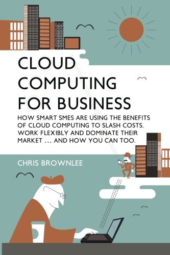 Cloud Computing For Business: How Smart SMEs Are Using The Benefits Of Cloud Computing To Slash Costs, Work Flexibly And Dominate Their Market (And How You Can Too)